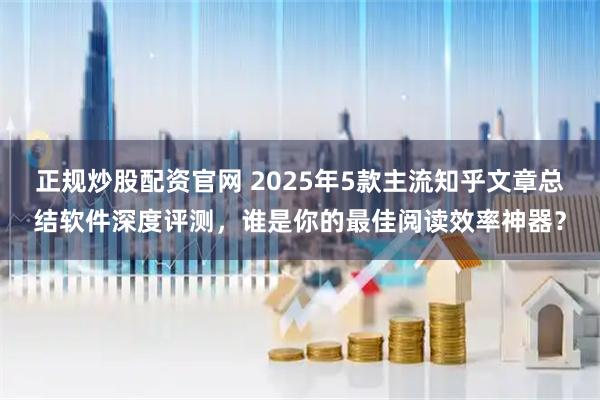正规炒股配资官网 2025年5款主流知乎文章总结软件深度评测,谁是你的最佳阅读效率神器?