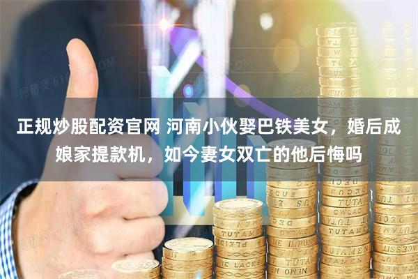 正规炒股配资官网 河南小伙娶巴铁美女，婚后成娘家提款机，如今妻女双亡的他后悔吗