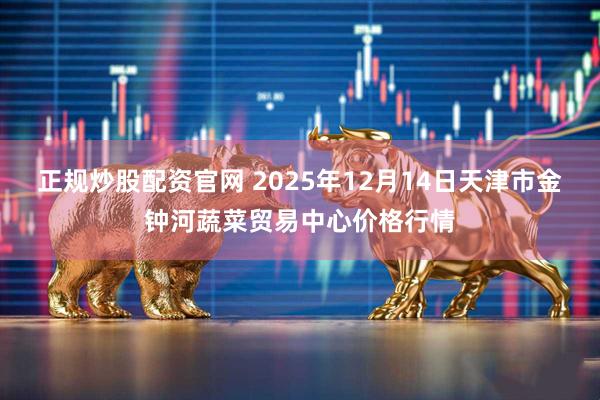 正规炒股配资官网 2025年12月14日天津市金钟河蔬菜贸易中心价格行情