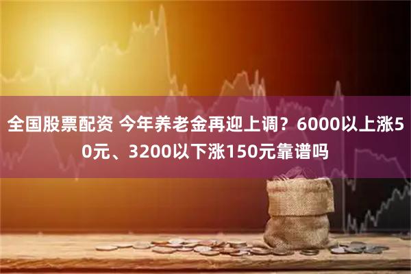 全国股票配资 今年养老金再迎上调？6000以上涨50元、3200以下涨150元靠谱吗
