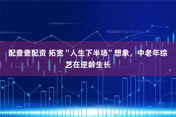 配查查配资 拓宽“人生下半场”想象，中老年综艺在逆龄生长