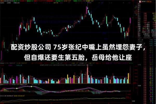 配资炒股公司 75岁张纪中嘴上虽然埋怨妻子,但自爆还要生第五胎,岳母给他让座