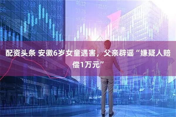 配资头条 安徽6岁女童遇害，父亲辟谣“嫌疑人赔偿1万元”