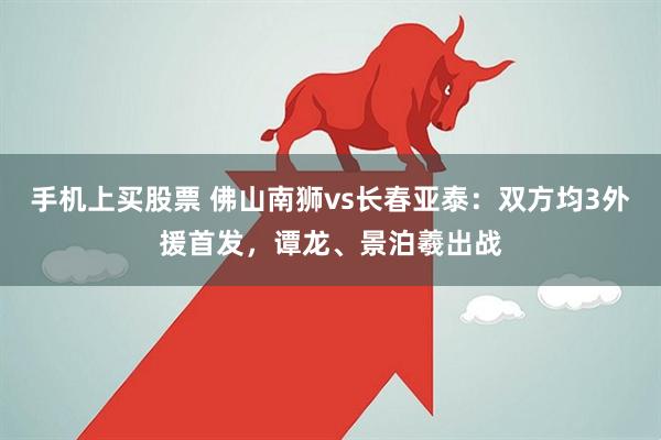 手机上买股票 佛山南狮vs长春亚泰：双方均3外援首发，谭龙、景泊羲出战