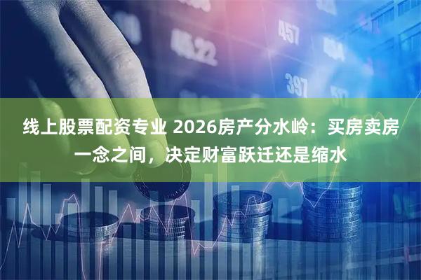 线上股票配资专业 2026房产分水岭：买房卖房一念之间，决定财富跃迁还是缩水