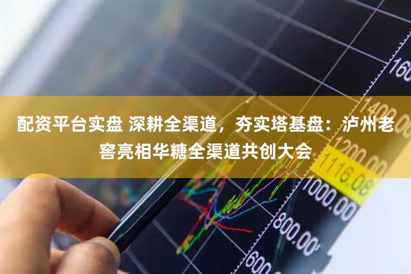 配资平台实盘 深耕全渠道，夯实塔基盘：泸州老窖亮相华糖全渠道共创大会