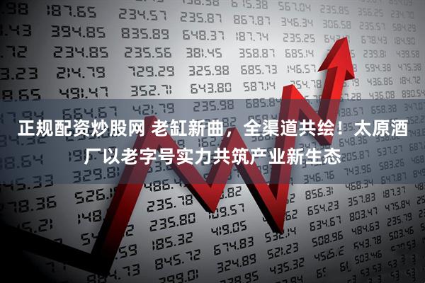 正规配资炒股网 老缸新曲，全渠道共绘！太原酒厂以老字号实力共筑产业新生态